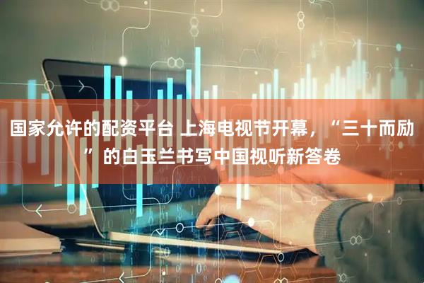 国家允许的配资平台 上海电视节开幕，“三十而励” 的白玉兰书写中国视听新答卷