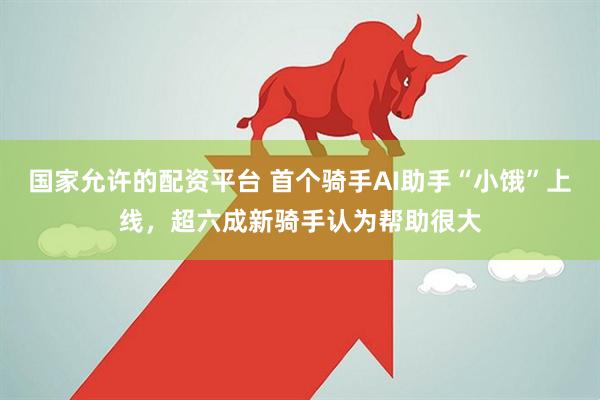 国家允许的配资平台 首个骑手AI助手“小饿”上线，超六成新骑手认为帮助很大