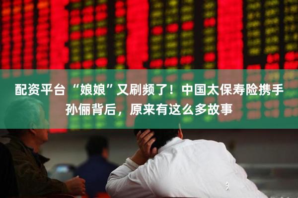 配资平台 “娘娘”又刷频了！中国太保寿险携手孙俪背后，原来有这么多故事