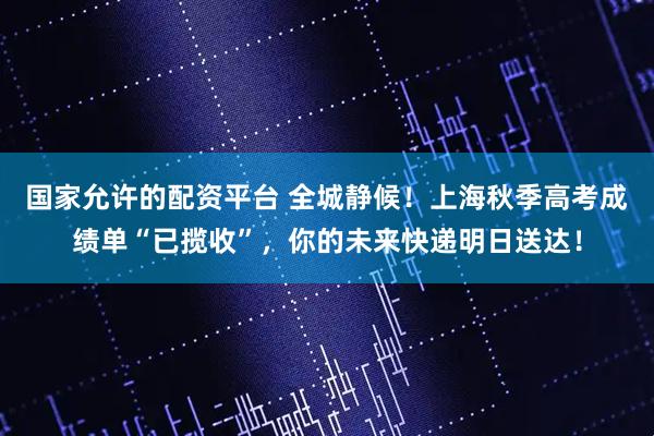 国家允许的配资平台 全城静候！上海秋季高考成绩单“已揽收”，你的未来快递明日送达！