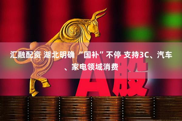 汇融配资 湖北明确 “国补”不停 支持3C、汽车、家电领域消费