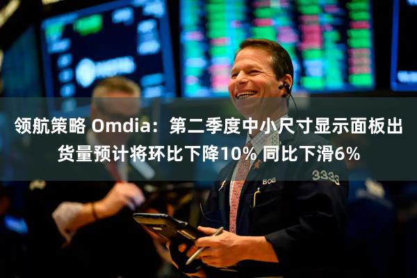 领航策略 Omdia：第二季度中小尺寸显示面板出货量预计将环比下降10% 同比下滑6%