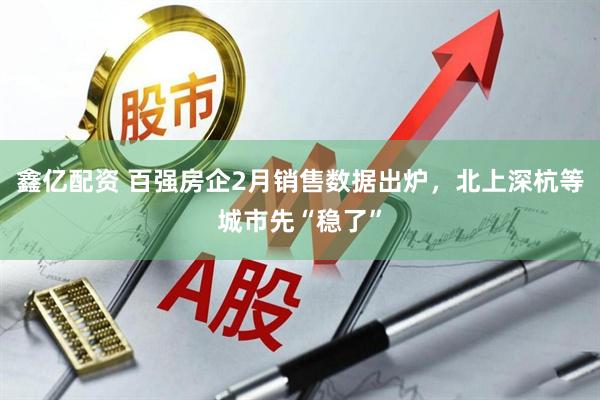 鑫亿配资 百强房企2月销售数据出炉，北上深杭等城市先“稳了”