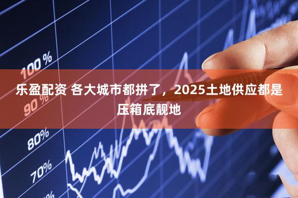 乐盈配资 各大城市都拼了，2025土地供应都是压箱底靓地