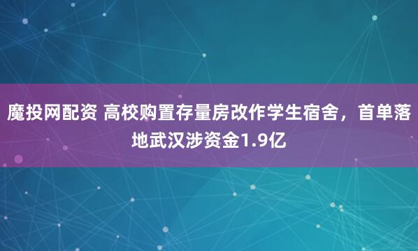 魔投网配资 高校购置存量房改作学生宿舍，首单落地武汉涉资金1.9亿