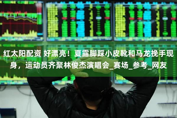 红太阳配资 好漂亮！夏露脚踩小皮靴和马龙挽手现身，运动员齐聚林俊杰演唱会_赛场_参考_网友