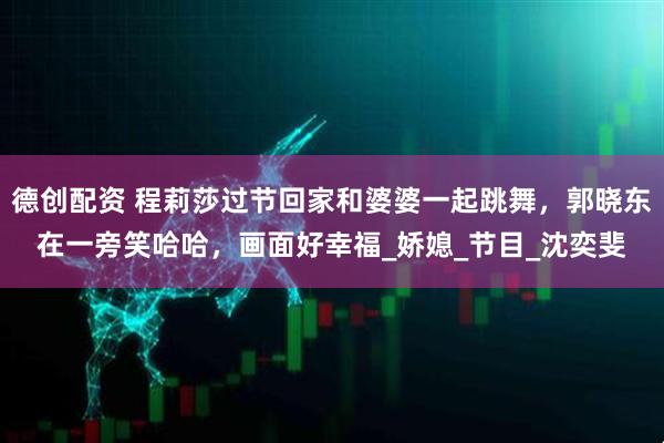 德创配资 程莉莎过节回家和婆婆一起跳舞，郭晓东在一旁笑哈哈，画面好幸福_娇媳_节目_沈奕斐