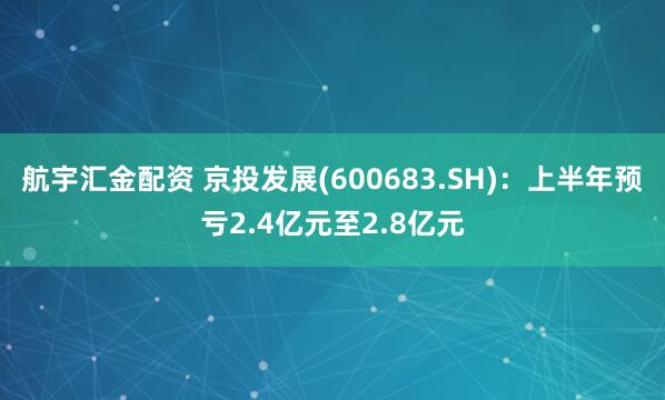 航宇汇金配资 京投发展(600683.SH)：上半年预亏2.4亿元至2.8亿元