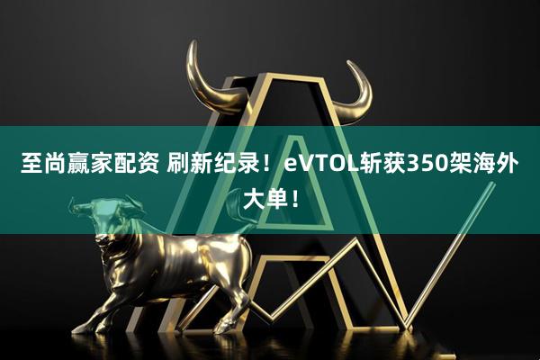 至尚赢家配资 刷新纪录！eVTOL斩获350架海外大单！