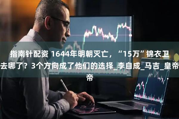 指南针配资 1644年明朝灭亡，“15万”锦衣卫去哪了？3个方向成了他们的选择_李自成_马吉_皇帝