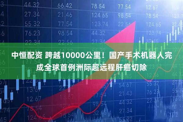 中恒配资 跨越10000公里！国产手术机器人完成全球首例洲际超远程肝癌切除
