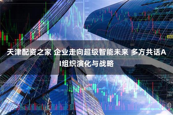 天津配资之家 企业走向超级智能未来 多方共话AI组织演化与战略
