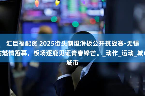 汇巨福配资 2025街头制燥滑板公开挑战赛-无锡站燃情落幕，板场逐鹿见证青春锋芒。_动作_运动_城市