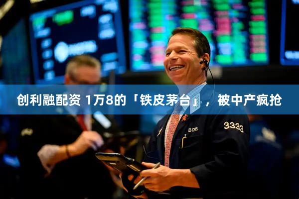 创利融配资 1万8的「铁皮茅台」，被中产疯抢