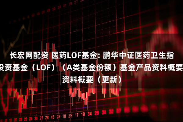 长宏网配资 医药LOF基金: 鹏华中证医药卫生指数证券投资基金（LOF）（A类基金份额）基金产品资料概要（更新）