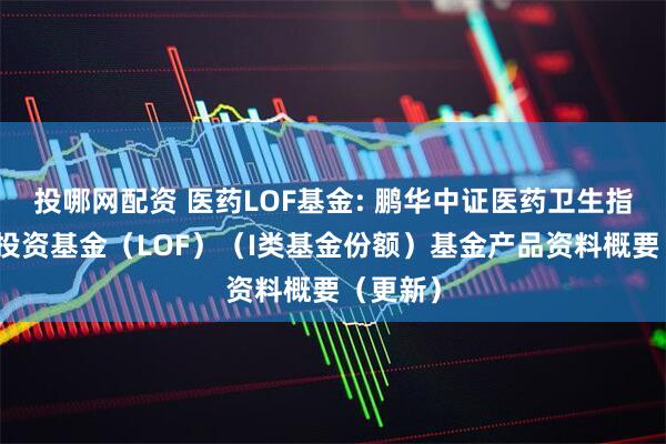 投哪网配资 医药LOF基金: 鹏华中证医药卫生指数证券投资基金（LOF）（I类基金份额）基金产品资料概要（更新）