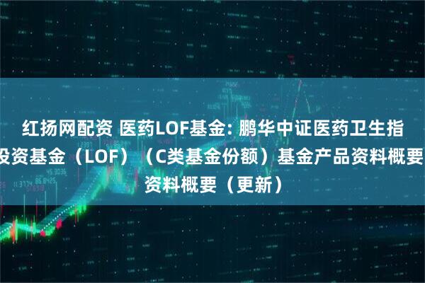 红扬网配资 医药LOF基金: 鹏华中证医药卫生指数证券投资基金（LOF）（C类基金份额）基金产品资料概要（更新）