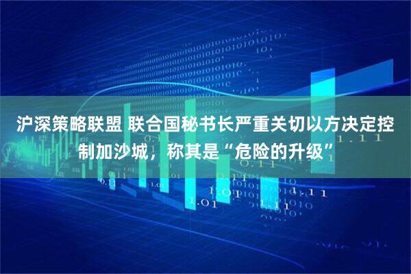 沪深策略联盟 联合国秘书长严重关切以方决定控制加沙城，称其是“危险的升级”
