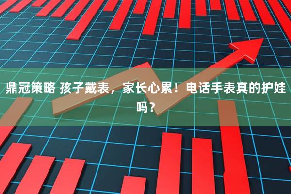 鼎冠策略 孩子戴表，家长心累！电话手表真的护娃吗？