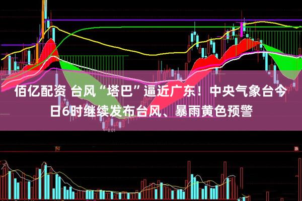 佰亿配资 台风“塔巴”逼近广东！中央气象台今日6时继续发布台风、暴雨黄色预警