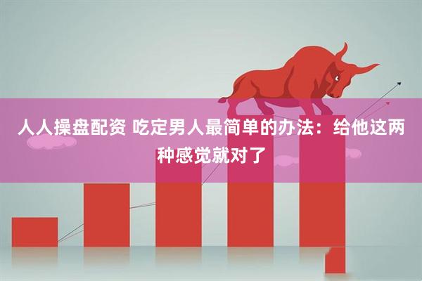 人人操盘配资 吃定男人最简单的办法：给他这两种感觉就对了