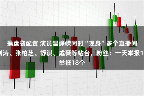 操盘袋配资 演员温峥嵘同时“现身”多个直播间，刘涛、张柏芝、舒淇、戚薇等站台，粉丝：一天举报18个