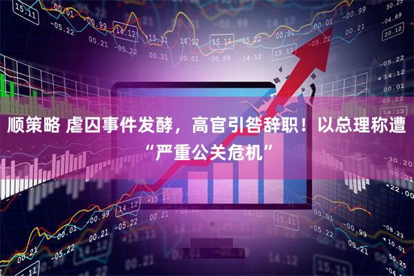 顺策略 虐囚事件发酵，高官引咎辞职！以总理称遭“严重公关危机”