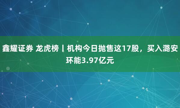 鑫耀证券 龙虎榜丨机构今日抛售这17股,买入潞安环能3.97亿元