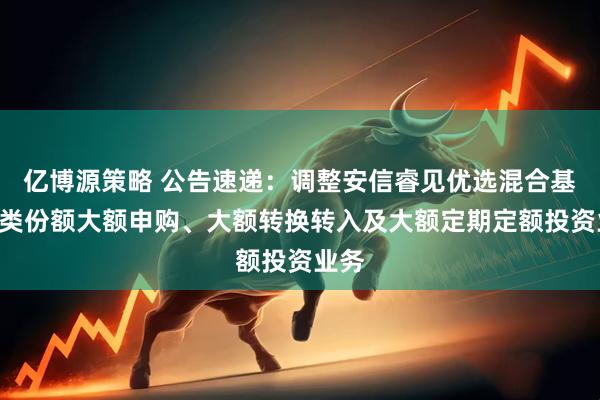 亿博源策略 公告速递：调整安信睿见优选混合基金A类份额大额申购、大额转换转入及大额定期定额投资业务