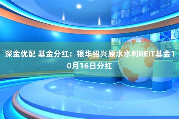 深金优配 基金分红：银华绍兴原水水利REIT基金10月16日分红