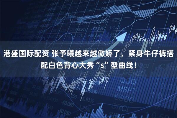 港盛国际配资 张予曦越来越傲娇了，紧身牛仔裤搭配白色背心大秀“s”型曲线！