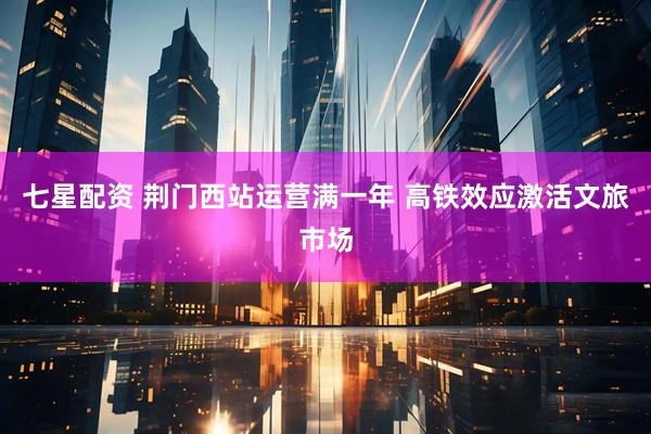 七星配资 荆门西站运营满一年 高铁效应激活文旅市场