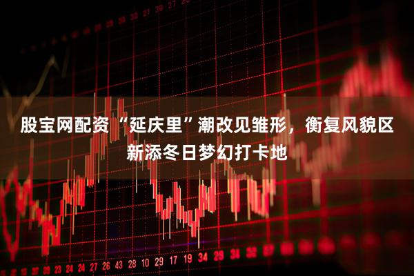 股宝网配资 “延庆里”潮改见雏形，衡复风貌区新添冬日梦幻打卡地