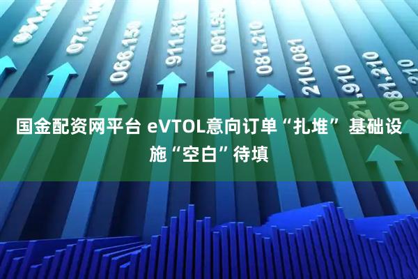 国金配资网平台 eVTOL意向订单“扎堆” 基础设施“空白”待填