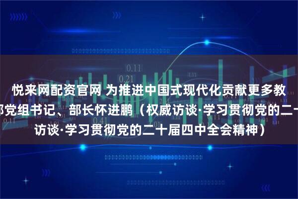 悦来网配资官网 为推进中国式现代化贡献更多教育力量——访教育部党组书记、部长怀进鹏（权威访谈·学习贯彻党的二十届四中全会精神）