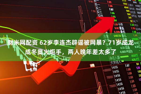 财米网配资 62岁李连杰辟谣被网暴？71岁成龙成冬奥火炬手，两人晚年差太多了