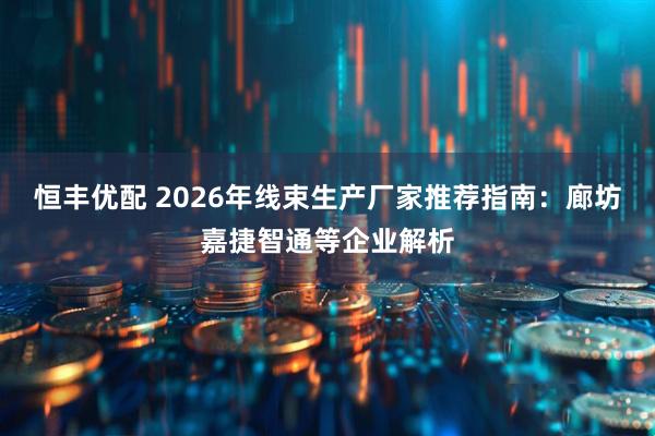 恒丰优配 2026年线束生产厂家推荐指南：廊坊嘉捷智通等企业解析
