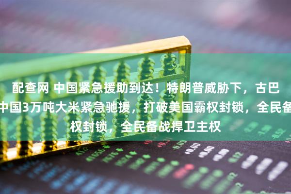配查网 中国紧急援助到达！特朗普威胁下，古巴战时状态，中国3万吨大米紧急驰援，打破美国霸权封锁，全民备战捍卫主权