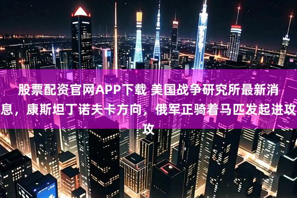 股票配资官网APP下载 美国战争研究所最新消息，康斯坦丁诺夫卡方向，俄军正骑着马匹发起进攻