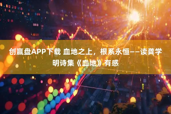 创赢盘APP下载 血地之上，根系永恒——读龚学明诗集《血地》有感