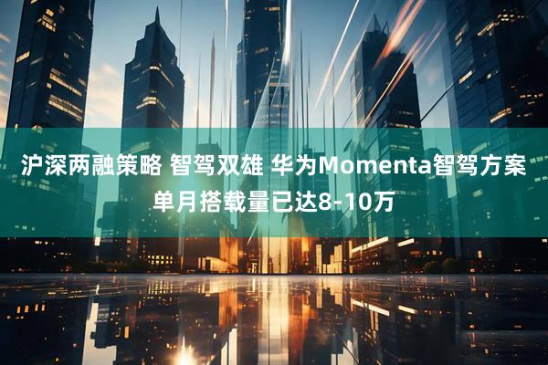 沪深两融策略 智驾双雄 华为Momenta智驾方案单月搭载量已达8-10万