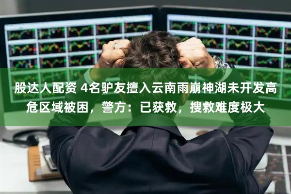 股达人配资 4名驴友擅入云南雨崩神湖未开发高危区域被困，警方：已获救，搜救难度极大