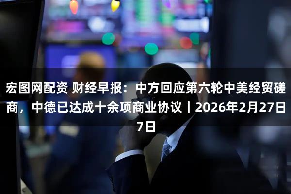 宏图网配资 财经早报：中方回应第六轮中美经贸磋商，中德已达成十余项商业协议丨2026年2月27日