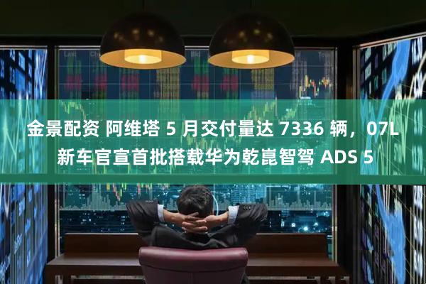 金景配资 阿维塔 5 月交付量达 7336 辆，07L 新车官宣首批搭载华为乾崑智驾 ADS 5